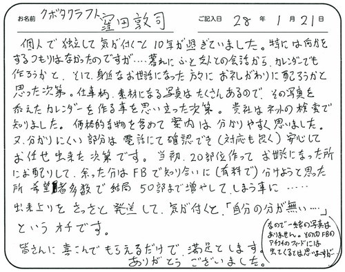 個人で独立して気が付くと10年が過ぎていました。
特には何かをするつもりはなかったのですが・・・・暮れにふと友人との会話からカレンダーでも作ろうかと、そして身近なお世話になった方々にお礼がわりに配ろうかと思った次第。
仕事柄素材になる写真はたくさんあるので、その写真を添えたカレンダーを作る事を思い立った次第。
貴社はネットの検索で知りました。
価格的な物を含めて案内は分かりやすく思いました。
又分かりにくい部分は電話にて確認でき（対応も良く）安心してお任せ出来た次第です。
当初、20部位作ってお世話になった所にお配りして余った分はＦＢで知り合いに（有料で）分けようと思ったところ希望者多数で結局50部まで増やしてしまう事に・・・。
出来上がりをさっさと発送して気が付くと「自分の分が無い・・・・」というオチです。
皆さんに喜んでもらえるだけで満足とします。
ありがとうございました。（なので、一緒の写真はありません。その内ＦＢのアチコチのフィードには出てくるとは思いますが・・・）