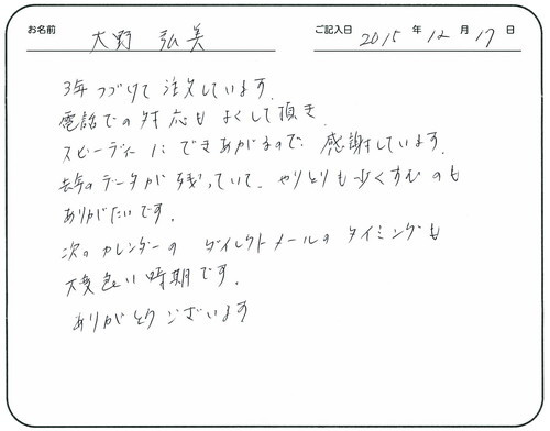 3年つづけて注文しています。
電話での対応もよくして頂きスピーディーにできあがるので感謝しています。
去年のデータが残っていて、やりとりも少なくすむのもありがたいです。
次のカレンダーのダイレクトメールのタイミングも大変良い時期です。
ありがとうございます。