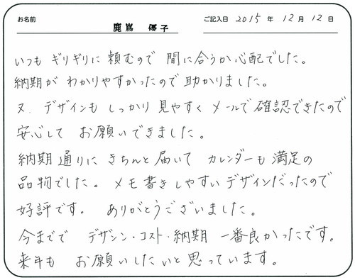 いつもギリギリに頼むので間に合うか心配でした。  
納期がわかりやすかったので助かりました。  又デザインもしっかり見やすくメールで確認できたので安心してお願いできました。 
納期通りにきちんと届いてカレンダーも満足の品物でした。
メモ書きしやすいデザインだったので好評です。
ありがとうございました。
今まででデザイン・コスト・納期一番良かったです。 
来年もお願いしたいと思っています。  