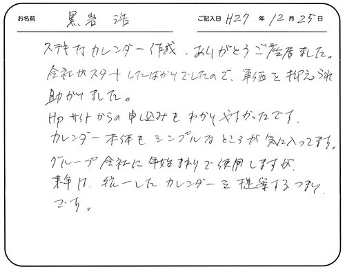 ステキなカレンダー作成ありがとうございました。 
会社がスタートしたばかりでしたので、単価を抑えられて助かりました。
 ＨＰサイトからの申し込みもわかりやすかったです。
カレンダー本体もシンプルなところが気に入ってます。 
グループ会社に年始まりで使用しますが、来年は統一したカレンダーを提案するつもりです。  