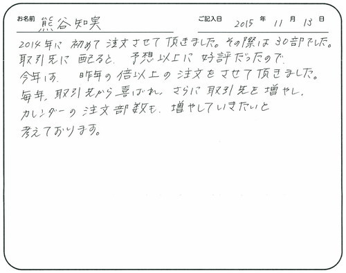 2014年に初めて注文させて頂きました。
その際は30部でした。取引先に配ると予想以上に好評だったので、今年は昨年の倍以上の注文をさせて頂きました。
毎年取引先から喜ばれ、さらに取引先を増やし、カレンダーの注文部数も増やしていきたいと考えております。