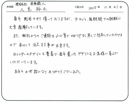 毎年利用させて頂いておりますが、少ロット、短期間での納期に大変感謝しています。 
また、御社からのご連絡もメール等でわかりやすく早くご対応していただけるので安心して注文する事が出来ます。
カレンダーのデザインも豊富で毎年違ったデザインをお客様に喜んでいただいています。
本年もお世話になりありがとうございました。   