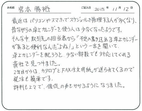 最近はパソコンやスマホでスケジュールを管理をする人が多くなり、昔ながらの卓上カレンダーを使う人は少なくなったようです。
そんな中取引先の担当者から「予定の書き込める卓上カレンダーがあると便利なんだよね！」という一言を聞いて、卓上カレンダーを配ろうと、少ない部数でも対応してくれる貴社を見つけました。
2年目からはカタログとＦＡＸ注文用紙が送られてくるので発注も簡単です。
評判も上々で催促の声もかかるようになりました。　