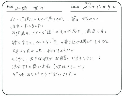 イメージ通りのものが届くのか、、、、等々悩みつつ注文いたしました。
予定通りイメージ通りのものが届き、満足です。 
欲を言うとカレンダー”日”の書き込み欄がもう少し大きいと良かった位でしょうか。
もう少し大きな数でお願いできるときに又注文すると思います。
（次はカラーで）どうもありがとうございました。  