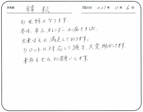 お世話になります。
本日卓上カレンダーが届きました。 
出来ばえに満足しております。
少ロットに対応して頂き大変助かってます。 
来年もぜひお願いします。   