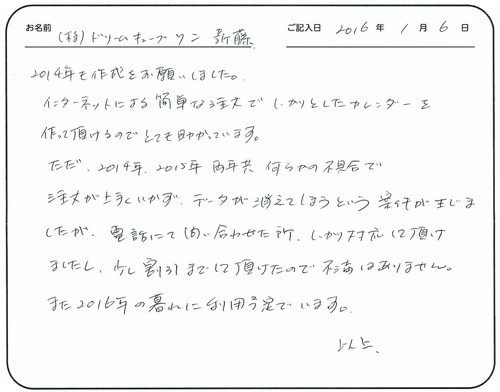 2014年も作成をお願いしました。
インターネットによる簡単な注文でしっかりとしたカレンダーを作って頂けるのでとても助かっています。 
ただ、2014年2015年両年共何らかの不具合で注文が上手くいかず、データが消えてしまうという案件が生じましたが、電話にて問い合わせた所、しっかり対応して頂けましたし、少し割引までして頂けたので不満はありません。 
また2016年の暮れに利用予定でいます。  　　　以上