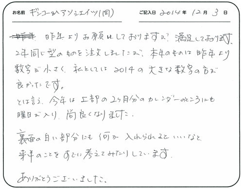 昨年よりお願いしておりますが、満足しております。
２年同じ型のものを注文しましたが、本年のものは昨年より数字が小さく、私としては２０１４の大きな数字の方が良かったです。
とは言え、今年は上部の２カ月分のカレンダーのところにも曜日が入り尚良くなりました。
裏面の白い部分にも何か入れられるといいなと、来年の事をすでに考えてみたりしています。
ありがとうございました。