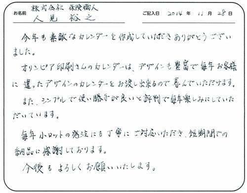 今年も素敵なカレンダーを作成していただきありがとうございます。
オリンピア印刷さんのカレンダーは、デザインも豊富で毎年お客様に違ったデザインのカレンダーをお渡し出来るので喜んでいただけます。
またシンプルで使い勝手が良いと評判で毎年楽しみにしていただいています。
毎年小ロットの発注にも丁寧にご対応いただき短期間での納品に感謝しております。
今後もよろしくお願いいたします。