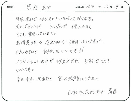 毎年会社で注文させていただいております。
今のデザインはシンプルで使いやすくとても重宝しています。
お得意様や会社内で使用していますが、使いやすいと評判もいいです!!
インターネットのみで注文ができ手軽でとてもいいです。
また来年、再来年とよろしくお願いします。