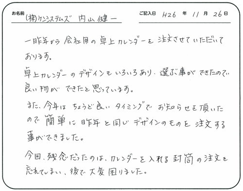 一昨年から会社用の卓上カレンダーを注文させていただいております。
卓上カレンダーのデザインも色々あり、選ぶ事ができたので良い物ができたと思っています。
また、今年はちょうど良いタイミングでお知らせを頂いたので簡単に昨年と同じデザインのものを注文する事ができました。
今回残念だったのはカレンダーを入れる封筒の注文を忘れてしまい、後で大変困りました。