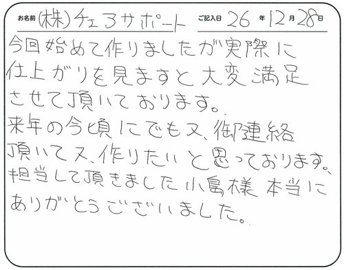 今回初めて作りましたが実際に仕上がりを見ますと大変満足させて頂いております。
来年の今頃にでも又、ご連絡頂いて、又作りたいと思っております。
担当して頂きました小島様本当にありがとうございました。