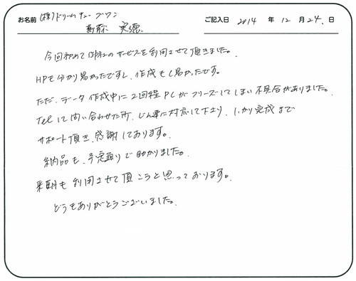 今回初めて御社のサービスを利用させて頂きました。
ＨＰも分かり易かったですし、作成もし易かったです。
ただ、データ作成中に２回程ＰＣがフリーズしてしまい不具合がありました。
ＴＥＬして問い合わせた所、迅速に対応して下さり、しっかり完成までサポートして頂き、感謝しております。
納品も予定通りで助かりました。
来期も利用させて頂こうと思っております。
どうもありがとうございました。