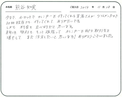 今まで小ロットでカレンダーを作ってくれる業者さんが少なかったので３０冊程度でもつくってくれてありがたいです。
しかも料金も良心的だと思います。
来年は弊社ももっと頑張ってカレンダーを配る取引先を増やして、また注文したいと思います！ありがとうございました。