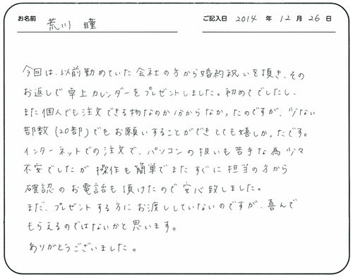 今回は、以前勤めていた会社の方から婚約祝いを頂き、そのお返しで卓上カレンダーをプレゼントしました。
初めてでしたし、また個人でも注文できる物なのか分からなかったのですが、少ない部数（２０部）でもお願いすることができとても嬉しかったです。
インターネットでの注文で、パソコンの扱いも苦手な為少々不安でしたが、操作も簡単でまたすぐに担当の方から確認のお電話も頂けたので安心致しました。
まだ、プレゼントする方にお渡ししていないのですが、喜んでもらえるのではないかと思います。
ありがとうございました。