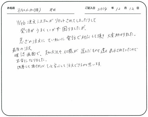 Ｗｅｂ注文システムがリセットされてしまったりして発注がうまくいかず困りましたが、急ぎの注文にていねいに電話で対応していただき大変助かりました。
最後の注文確認画面で、支払方法や仕様が選んだものと違って表示されていたので不安になりました。
改善して頂ければもっと安心して注文できるかと思います。