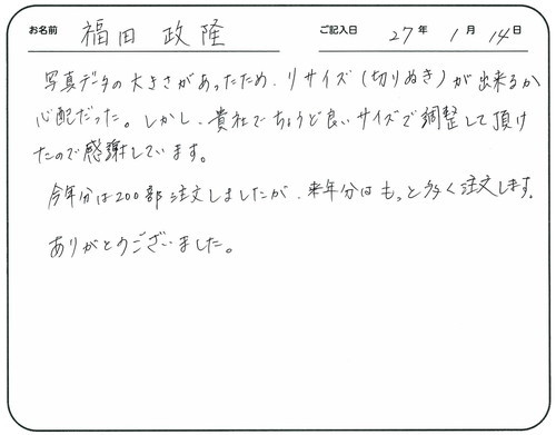 写真データの大きさがあったため、リサイズ（切り抜き）が出来るか心配だった。
しかし、貴社でちょうど良いサイズで調整して頂けたので感謝しています。
今年分は２００部注文しましたが、来年分はもっと多く注文します。
ありがとうございました。