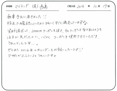 無事手元に届きました！！
校正で確認していたよりかわいくすごく満足しています。
資料請求して２０００円クーポンを頂き、そのクーポンを受け取るよりも注文が先だったのに、快くクーポンを使用させていただきうれしかったです。
ぜひまた、２０１６年のカレンダーもお願いしたいです！！
デザインが増えているとうれしいです