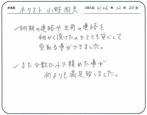 納期の連絡や出荷の連絡を細かく頂けたのでとても安心して受け取る事ができました。
また少数ロットで頼めた事が何よりも満足致しました。