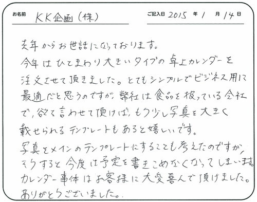 去年からお世話になっております。
今年はひとまわり大きいタイプの卓上カレンダーを注文させて頂きました。
とてもシンプルでビジネス用に最適だと思うのですが、弊社は食品を扱っている会社で、よくを言わせて頂けば、もう少し写真を大きく載せられるテンプレートもあると嬉しいです。
写真をメインのテンプレートにすることも考えたのですが、そうすると今度は予定を書き込めなくなってしまいます。
カレンダー自体はお客様に大変喜んで頂けました。
ありがとうございました。