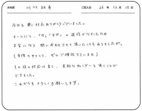 今回も早い対応ありがとうございました。
メールにて「可」「不可」の返信がなかったため不安になり問い合わせさせて頂いたこともありましたが。
（実際のやりとりぜひご確認くださいませ）
その後の対応は良く、素敵なカレンダーを頂くことができました。
これからもよろしくお願いします。