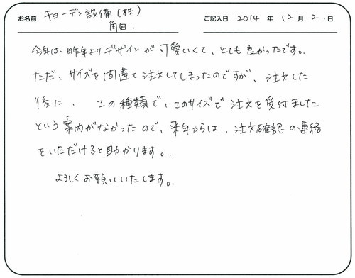 今年は昨年よりデザインが可愛くてとても良かったです。
ただ、サイズを間違えて注文してしまったのですが、注文した後にこの種類でこのサイズで注文を受け付けましたという案内がなかったので来年からは、注文確認の連絡を頂けると助かります。
よろしくお願いいたします。