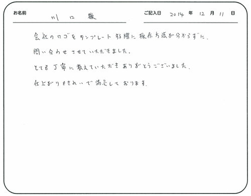 会社のロゴをテンプレートする際に操作方法が分からずに、問い合わせさせていただきました。
とても丁寧に教えていただきありがとうございました。
仕上がりもきれいで満足しております。