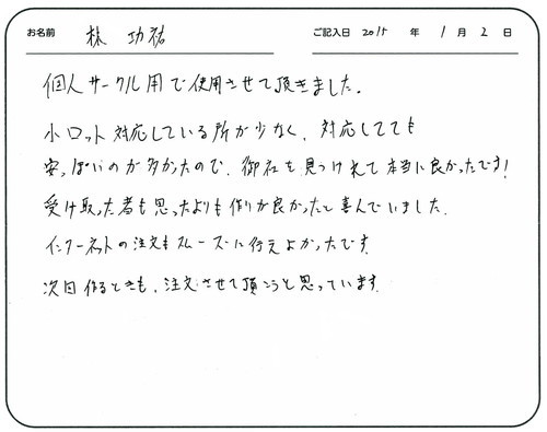 個人サークルで使用させて頂きました。
小ロット対応している所が少なく対応してても安っぽいのが多かったので、御社を見つけれて本当に良かったです。
受け取った者も思ったよりも作りが良かったと喜んでいました。
インターネットの注文もスムーズに行えてよかったです。
次回作るときも、注文させて頂こうと思っています。