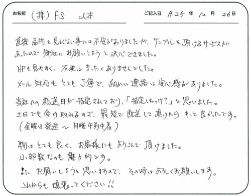 直接品物を見れない事には不安がありましたが、サンプルを頂けるサービスがあったので御社にお願いしましょうと決心できました。
ＨＰも見やすく不便はまったくありませんでした。
メール対応もとても丁寧で細かい連絡は安心感がありました。
当社への配送日が指定されており「指定したっけ？」と思いました。
土日でも受け取れるので最短で配送して頂けたらもっと良かったです。（金曜日発送～日曜日午前中着）
物はとても良くお客様にもよろこんで頂けました。
小部数なのも魅力的です。
また、お願いしようと思いますので、その時はよろしくお願いします。
これからも頑張ってください！