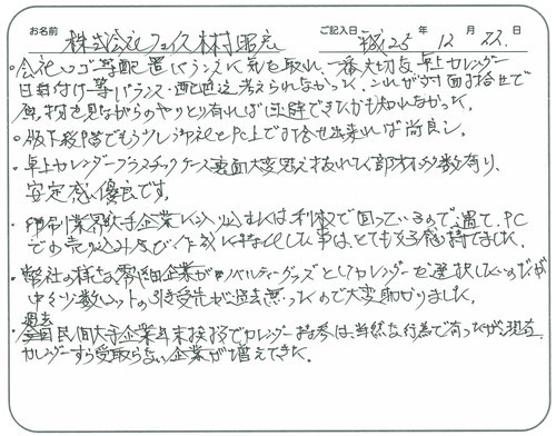 ●会社ロゴ等配置バランスに気を取れ一番大切な卓上カレンダー日付等バランス・配色迄考えられなかった。これが対面打ち合わせで原物を見ながらのやりとり有れば回避できたかも知れなかった。
●版下段階でもう少し貴社とＰＣ上で打ち合わせ出来れば尚良し。
●卓上カレンダープラスチックケース裏面大変考え抜かれた部材多数あり。安定感優良です。
●印刷業界が大手企業に入り込むには利枚で回っているので、遇てＰＣでの売り込み及び作成に特化した事はとても好感持てました。
●弊社の様な零細企業がノベルティグッズとしてカレンダーを選択したのだが、中々少数ロットの引受先が過去無かったので大変助かりました。
●過去民間大手企業年末挨拶でカレンダー持参は、当然な行為で有ったが現在カレンダーすら受け取らない企業が増えてきた。