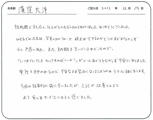 短時間で対応し、仕上げていただいたので助かりました。
ありがとうございました。
ＷＥＢでの注文は写真ＵＰのフローや校正ができるのかどうかなどが分からず少し戸惑いました。
また、納期を急いでいる中だったので「いつまでに何をチェックすればいいか？」がメールなどでも分からず不安になりました。
電話も日中のみなので不安なまま翌日になってしますのは少々心細くなります。
今回は結果的に間に合いましたが、上記が改善されるとより安心なサービスになると感じました。