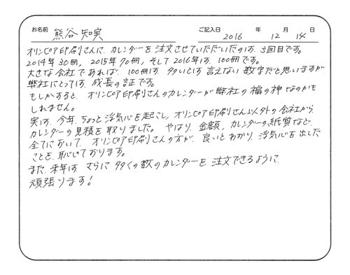 オリンピア印刷さんに、カレンダーを注文させていただいたのは、3回目です。
2014年30冊、2015年70冊、そして2016年は100冊です。
大きな会社であれば、100冊は多いとは言えない数字だと思いますが、弊社にとっては成長の証です。
もしかすると、オリンピア印刷さんのカレンダーが弊社の福の神なのかもしれません。
実は、今年ちょっと浮気心を起こし、オリンピア印刷さん以外の会社からカレンダーの見積を取りました。やはり、金額、カレンダーの紙質など、全てにおいてオリンピア印刷さんの方が良いとわかり、浮気心を出したことを恥じております。
また来年は、さらに多くの数のカレンダーを注文できるように頑張ります！