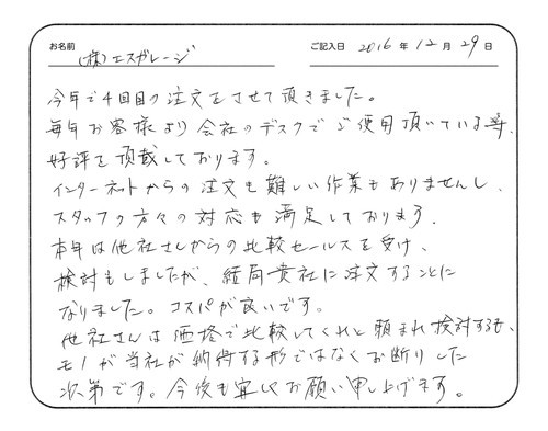 今年で4回目の注文をさせていただきました。
毎年お客様より会社のデスクでご使用いただいている等、好評を頂戴しております。
インターネットからの注文も難しい作業もありませんし、スタッフの方々の対応も満足しております。
本年は他社さんからの比較セールスを受け、検討もしましたが、結局貴社に注文することになりました。コスパが良いです。
他社さんは価格で比較してくれと頼まれ検討するも、モノが当社が納得する形ではなくお断りした次第です。今後も宜しくお願い申し上げます。