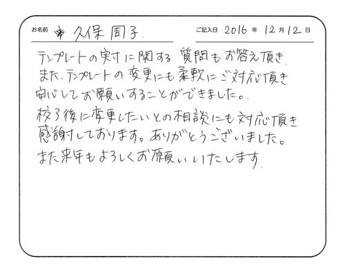 テンプレートの実寸に関する質問もお答え頂き、また、テンプレートの変更にも柔軟にご対応頂き安心してお願いすることができました。
校了後に変更したいとの相談にも対応頂き感謝しております。ありがとうございました。
また来年もよろしくお願いいたします。