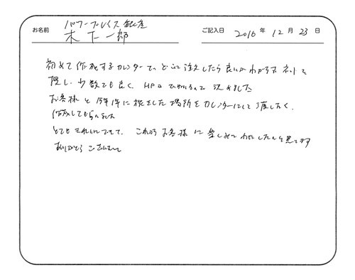 初めて作成するカレンダーで、どこに注文したら良いかわからず、ネットを探し、少数でも良く、HPが丁寧なので決めました。
お客様と今年1年に旅をした場所をカレンダーにして渡したく、作成してもらいました。
とてもきれいにできて、これからお客様に楽しみに渡したいと思います。
ありがとうございました。