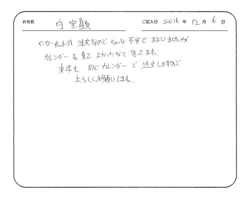 インターネットの注文なのでちょっと不安で迷いましたが、カレンダーを見てよかったなと思ってます。
来年も同じカレンダーで注文しますのでよろしくお願いします。