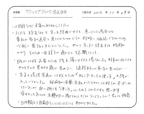 2回目なので不安はありませんでした。
ただし校正などをネット経由でやると、急いでいる場合など貴社が当方の返答を見てくれたのかどうか即時に確認できないため心配で電話をすることになった。やはりネットで校正すると時間がかかりそのため一日校了が遅れたと認識している。
紙が12枚必要のため紙を薄くせざるを得なかった。昨年のに比べるとやはりちょっと見劣り感が否めない。値段的には安い方が良いのだが…
当方の提供写真が12枚のため「カレンダーケースの使い方」の紙が入っていなかった。当社がたしかに12枚しかオーダーはしていないが、白い紙でも「使い方」は入れてしかるべきと思います。受け取った方には不親切に感じられるのではないでしょうか？ちょっと残念。
納期を1日前倒しにしていただいて助かりました。