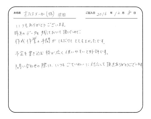 いつもありがとうございます。
昨年のデータを残しておいて頂いたので、作成作業の手間が省けてとてもよかったです。
予定を書き込む枠が広く使いやすいと好評です。
問い合わせの際は、いつもご丁寧に対応していただき、ありがとうございます。