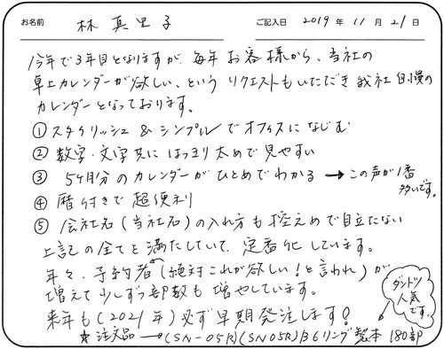 今年で3年目となりますが毎年お客様から当社の卓上カレンダーが欲しい、というリクエストもいただき我社自慢のカレンダーとなっております。
①スタイリッシュ＆シンプルでオフィスになじむ
②数字、文字共にはっきり太めで見やすい
③5ヵ月分のカレンダーがひとめでわかる→この声が一番多いです。
④暦付きで超便利
⑤会社名（当社名）の入れ方も控えめで目立たない
上記の全てを満たしていて定番化しています。
年々、予約者（絶対これが欲しい！と言われ）が増えて少しずつ部数も増やしています。
来年も（2021年）必ず早期発注します！
☆注文品→（SN-05R）（SN05R）B6リング製本　180部　←ダントツ人気です。