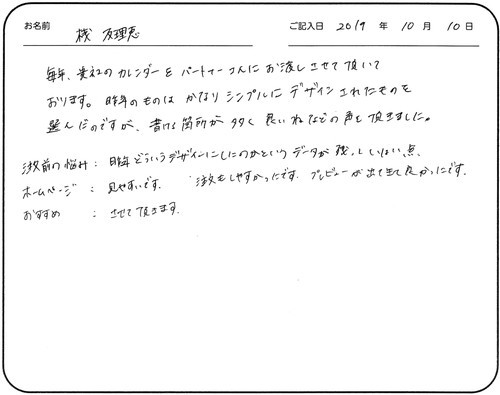 毎年、貴社のカレンダーをパートナーさんにお渡しさせて頂いております。
昨年のものはかなりシンプルにデザインされたものを選んだのですが、書ける箇所が多く良いねなどの声を頂きました。
注文前の悩み：昨年どういうデザインにしたのかというデータが残っていない点
ホームページ：見やすいです。注文もしやすかったです。プレビューが出てきて良かったです。
おすすめ：させて頂きます
