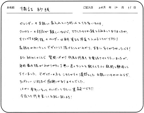 カレンダーの台紙に名入れという形はとても多いものの、フルカラーの対応が難しいなどで、
どうしたものか頭を悩ましておりましたが、オリンピア印刷様のカレンダーは毎月異なる写真を入れることができたり
表紙もかわいらしくデザインして頂けることがわかり、本当にありがたかったです！
また初めてのことで質問ばかり何度も何度もお電話させてもらいましたが、毎回益子様がわかりやすく丁寧に
色々なことを教えて下さり疑問を解消して下さいました。デザイナーの方もこちらからの漠然としたお願いにもかかわらず、すばらしいご対応で感謝しかありませんでした。
はやく来年になってカレンダーを机に置きたいです‼
今後とも何卒宜しくお願い致します！