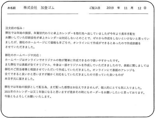 注文前の悩み：弊社では年始の挨拶、年賀状代わりに卓上カレンダーを取引先へ出していましたが今年より長年手配をお願いしていた印刷会社が卓上カレンダーは対応しないとのことで、ゼロから作成をしないといけないと思っていましたが、御社のホームページにて価格も手ごろで、オンラインにて作成ができるとあったので作成依頼をさせていただきました。

御社のホームページや対応：ホームぺージはオンラインでオリジナルの物が簡単に作成できるので使いやすかったです。
また弊社では表紙が全てオリジナル、中身は一部オリジナルを作成していただきましたので、表紙に関しましては
御社のご担当者様と相談させていただいて作成していただきました。オンラインにて表紙のアレンジも全てできると良いかと思いますが細かく対応をしていただきましたので思っていた良いものが本日手元に届きました。

弊社では年始の挨拶として配る為、まだ配った感想はお伝えできませんが、個人的にとても気に入りました。
2021年のカレンダーは又1年後になると思いますが是非その時にもオーダーをお願いしたいと思っております。
今後ともよろしくお願いいたします。