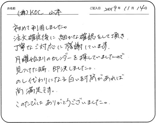 始めて利用しました。
注文確定後に細かな確認をして頂き、丁寧なご対応に感謝しています。
月曜始まりのカレンダーを探していましたので見つけた時、即決しました。
のし代わりになる白い封筒があれば尚満足です。
このたびはありがとうございました。
