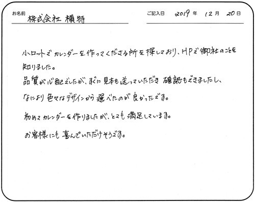 小ロットでカレンダーを作ってくださる所を探しており、HPで御社のことを知りました。
品質が心配でしたが、すぐに見本も送っていただき確認もできましたし、
なにより色々なデザインから選べたのが良かったです。
初めてカレンダーを作りましたが、とても満足しています。
お客様にも喜んでいただけそうです。