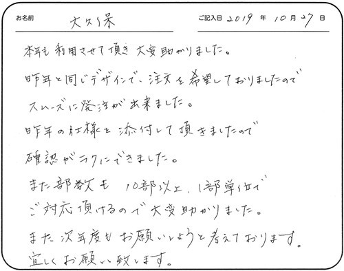 本年も利用させて頂き大変助かりました。
昨年と同じデザインで、注文を希望しておりましたのでスムーズに発注が出来ました。
昨年の仕様を添付して頂きましたので確認がラクにできました。
また部数も10部以上、1部単位でご対応頂けるので大変助かりました。
また次年度もお願いしようと考えております。
宜しくお願い致します。