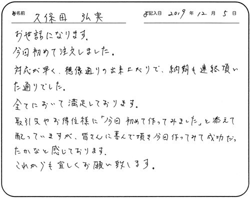 お世話になります。今回初めて注文しました。
対応が早く、想像通りの出来上がりで、納期も連絡頂いた通りでした。
全てにおいて満足しております。
取引先やお得意様に今回初めて作ってみましたと添えて配っていますが、
皆さんに喜んで頂き今回作ってみて成功だったかなと感じております。
これからも宜しくお願い致します。
