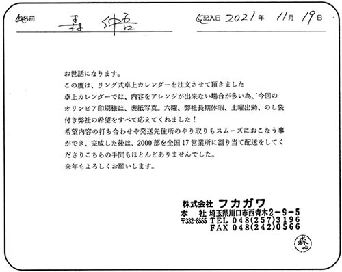 お世話になります。
この度は、リング式卓上カレンダーを注文させて頂きました
卓上カレンダーでは、内容をアレンジが出来ない場合が多い為、今回のオリンピア印刷様は、表紙写真。六曜、弊社長期休暇、土曜出勤、のし袋付き弊社の希望をすべて応えてくれました！
希望内容の打ち合わせや発送先住所のやり取りもスムーズにおこなう事ができ、完成した後は、2000部を全国17営業所に割り当て配送をしてくださりこちらの手間もほとんどありませんでした。
来年もよろしくお願いします。