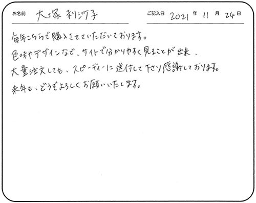 毎年こちらで購入させていただいております。
色味やデザインなど、サイトで分かりやすく見ることが出来、大量注文しても、スピーディーに送付して下さり感謝しております。
来年も、どうぞよろしくお願いいたします。
