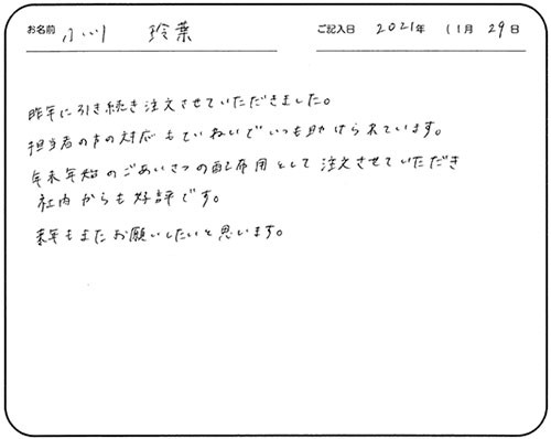 昨年に引き続き注文させていただきました。
担当者の方の対応もていねいでいつも助けられています。
年末年始のごあいさつの配布用として注文させていただき社内からも好評です。
来年もまたお願いしたいと思います。
