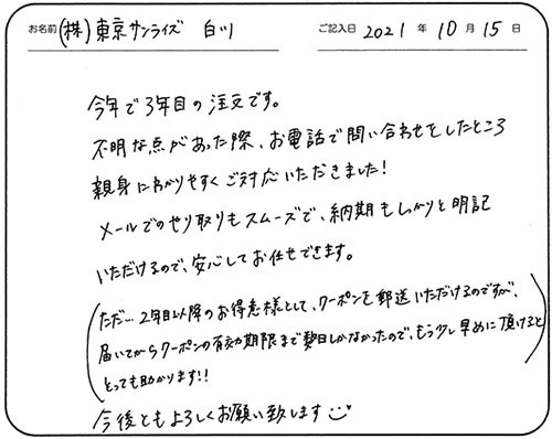 今年で３年目の注文です。
不明な点があった際、お電話で問い合わせをしたところ親身にわかりやすくご対応いただきました！
メールでのやり取りもスムーズで、納期もしっかりと明記いただけるので、安心してお任せできます。
（ただ…２年目以降のお得意様として、クーポンを郵送いただけるのですが、届いてからクーポンの有効期限まで数日しかなかったので、もう少し早めに頂けるととっても助かります!!）
今後ともよろしくお願い致します☻
