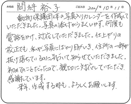 動物保護団体の写真入りカレンダーを作成していただきました。写真の添付がうまくいかず、何度も電話をかけ、対応していただきました。仕上がりの校正でも、私が写真にばかり目がいき、住所の一部が抜け落ちているのに気づいて知らせていただきました。
初めてのことだったので、親切に対応していただき、感謝しています。
来年、作成する時も、よろしくお願いします。
